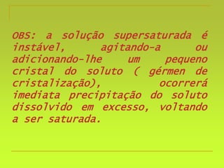 OBS: a solução supersaturada é
instável, agitando-a ou
adicionando-lhe um pequeno
cristal do soluto ( gérmen de
cristalização), ocorrerá
imediata precipitação do soluto
dissolvido em excesso, voltando
a ser saturada.
 