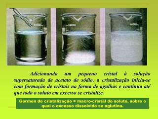 Adicionando um pequeno cristal à solução
supersaturada de acetato de sódio, a cristalização inicia-se
com formação de cristais na forma de agulhas e continua até
que todo o soluto em excesso se cristalize.
Germen de cristalização = macro-cristal do soluto, sobre o
qual o excesso dissolvido se aglutina.
 