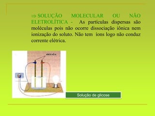  SOLUÇÃO MOLECULAR OU NÃO
ELETROLÍTICA - As partículas dispersas são
moléculas pois não ocorre dissociação iônica nem
ionização do soluto. Não tem íons logo não conduz
corrente elétrica.
Solução de glicose
 