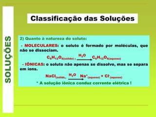 SOLUÇÕES
Classificação das Soluções
2) Quanto à natureza do soluto:
- MOLECULARES: o soluto é formado por moléculas, que
não se dissociam.
C6H12O6(sólido) ) C6H12O6(aquoso)
- IÔNICAS: o soluto não apenas se dissolve, mas se separa
em íons.
NaCl(sólido) Na+
(aquoso) + Cl-
(aquoso)
* A solução iônica conduz corrente elétrica !
H2O
H2O
 