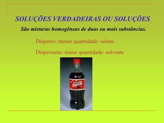 SOLUÇÕES VERDADEIRAS OU SOLUÇÕES
São misturas homogêneas de duas ou mais substâncias.
Disperso: menor quantidade- soluto
Dispersante: maior quantidade- solvente
 