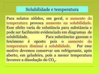 Solubilidade e temperatura
Para solutos sólidos, em geral, o aumento da
temperatura provoca aumento na solubilidade.
Esse efeito varia de substância para substância e
pode ser facilmente evidenciado em diagramas de
solubilidade. Para substâncias gasosas o
fenômeno é oposto pois o aumento da
temperatura diminui a solubilidade. Por esse
motivo devemos conservar um refrigerante, após
aberto, em geladeira, pois a menor temperatura
favorece a dissolução do CO2.
 
