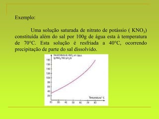 Exemplo:
Uma solução saturada de nitrato de potássio ( KNO3)
constituída além do sal por 100g de água esta à temperatura
de 70C. Esta solução é resfriada a 40C, ocorrendo
precipitação de parte do sal dissolvido.
 