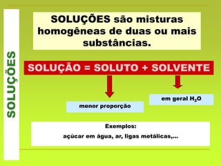 SOLUÇÕES são misturas
homogêneas de duas ou mais
substâncias.
SOLUÇÕES
SOLUÇÃO = SOLUTO + SOLVENTE
menor proporção
em geral H2O
Exemplos:
açúcar em água, ar, ligas metálicas,...
 