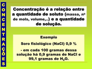 C
O
N
C
E
N
T
R
A
Ç
Õ
E
S
Concentração é a relação entre
a quantidade de soluto (massa, no
de mols, volume,..) e a quantidade
de solução.
Exemplo
Soro fisiológico (NaCl) 0,9 %
- em cada 100 gramas dessa
solução há 0,9 gramas de NaCl e
99,1 gramas de H2O.
 