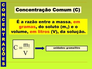 C
O
N
C
E
N
T
R
A
Ç
Õ
E
S
Concentração Comum (C)
É a razão entre a massa, em
gramas, do soluto (m1) e o
volume, em litros (V), da solução.
V
mC 1
 unidades: grama/litro
 