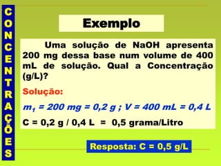 C
O
N
C
E
N
T
R
A
Ç
Õ
E
S
Exemplo
Uma solução de NaOH apresenta
200 mg dessa base num volume de 400
mL de solução. Qual a Concentração
(g/L)?
Solução:
m1 = 200 mg = 0,2 g ; V = 400 mL = 0,4 L
C = 0,2 g / 0,4 L = 0,5 grama/Litro
Resposta: C = 0,5 g/L
 