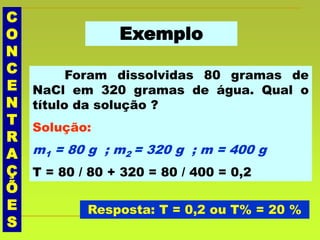 C
O
N
C
E
N
T
R
A
Ç
Õ
E
S
Exemplo
Foram dissolvidas 80 gramas de
NaCl em 320 gramas de água. Qual o
título da solução ?
Solução:
m1 = 80 g ; m2 = 320 g ; m = 400 g
T = 80 / 80 + 320 = 80 / 400 = 0,2
Resposta: T = 0,2 ou T% = 20 %
 