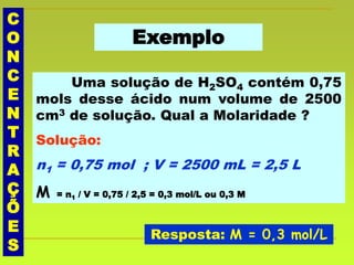 C
O
N
C
E
N
T
R
A
Ç
Õ
E
S
Exemplo
Uma solução de H2SO4 contém 0,75
mols desse ácido num volume de 2500
cm3 de solução. Qual a Molaridade ?
Solução:
n1 = 0,75 mol ; V = 2500 mL = 2,5 L
M = n1 / V = 0,75 / 2,5 = 0,3 mol/L ou 0,3 M
Resposta: M = 0,3 mol/L
 