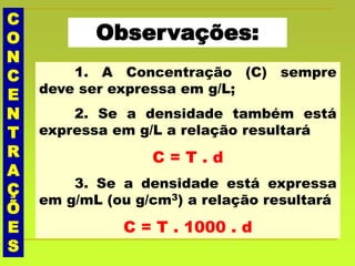 C
O
N
C
E
N
T
R
A
Ç
Õ
E
S
Observações:
1. A Concentração (C) sempre
deve ser expressa em g/L;
2. Se a densidade também está
expressa em g/L a relação resultará
C = T . d
3. Se a densidade está expressa
em g/mL (ou g/cm3) a relação resultará
C = T . 1000 . d
 