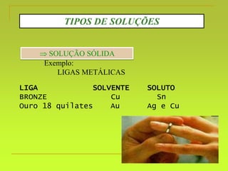 TIPOS DE SOLUÇÕES
 SOLUÇÃO SÓLIDA
Exemplo:
LIGAS METÁLICAS
LIGA SOLVENTE SOLUTO
BRONZE Cu Sn
Ouro 18 quilates Au Ag e Cu
 