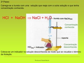 Professora Cláudia Bacchi
2o Passo
Carrega-se a bureta com uma solução que reaja com a outra solução e que tenha
concentração conhecida.
Coloca-se um indicador na solução desconhecida de modo que se visualize o término
da titulação.
Concentração
conhecida
HCl + NaOH  NaCl + H2O
Concentração
desconhecida
 