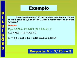 Exemplo
Foram adicionados 750 mL de água destilada à 250 mL
de uma solução 0,5 M de HCl. Qual a molaridade da solução
formada ?
Solução:
Vágua = 0,75 L ; V = 0,25 L ; M = 0,5 ; M’ = ?
M .V = M’.V’  M’ = M.V / V’
M’ = 0,5 . 0,25 / 1,0 = 0,125 mol/L ou 0,125 M
Resposta: M = 0,125 mol/L
D
I
L
U
I
Ç
Õ
E
S
 