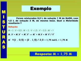 Exemplo
Foram misturados 0,5 L de solução 1 M de NaOH, com
1,5 L de solução 2 M, da mesma base. Qual a Molaridade
resultante ?
Solução:
M = 1 ; V = 0,5 ; M’ = 2 ; V’ = 1,5 ; V’’ = 2,0 ; M’’ = ?
M .V + M’.V’ = M’’.V’’  M’’ = M.V + M’ V’ / V’’
M’’ =(1 . 0,5) + (2 . 1,5) / 2,0 = 1,75 mol/L = 1,75 M
Resposta: M = 1,75 M
M
I
S
T
U
R
A
S
 