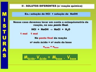 II - SOLUTOS DIFERENTES (c/ reação química)
Ex.: solução de HCl + solução de NaOH
Nesse caso devemos levar em conta a estequiometria da
reação, no seu ponto final.
HCl + NaOH  NaCl + H2O
1 mol 1 mol
No ponto final da reação
no mols ácido = no mols da base
nácido = nbase
Mácido.Vácido = Mbase . Vbase
M
I
S
T
U
R
A
S
 