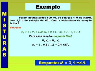 Exemplo
Foram neutralizados 600 mL de solução 1 M de NaOH,
com 1,5 L de solução de HCl. Qual a Molaridade da solução
ácida ?
Solução:
Mb = 1 ; Vb = 600 mL = 0,6 L ; Ma = ? ; Va = 1,5
Para essa reação, no ponto final,
Ma.Va = Mb. Vb
Ma = 1 . 0,6 / 1,5 = 0,4 mol/L
Resposta: M = 0,4 mol/L
M
I
S
T
U
R
A
S
 