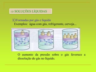  SOLUÇÕES LÍQUIDAS
1)Formadas por gás e líquido
Exemplos: água com gás, refrigerante, cerveja...
O aumento da pressão sobre o gás favorece a
dissolução do gás no líquido.
 