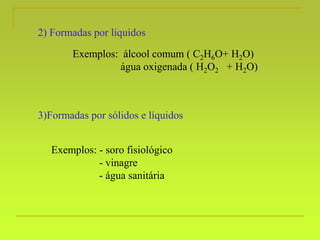 2) Formadas por líquidos
Exemplos: álcool comum ( C2H6O+ H2O)
água oxigenada ( H2O2 + H2O)
3)Formadas por sólidos e líquidos
Exemplos: - soro fisiológico
- vinagre
- água sanitária
 