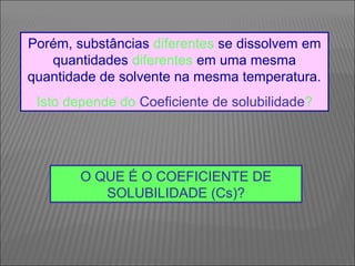 Porém, substâncias diferentes se dissolvem em
   quantidades diferentes em uma mesma
quantidade de solvente na mesma temperatura.
 Isto depende do Coeficiente de solubilidade?




        O QUE É O COEFICIENTE DE
           SOLUBILIDADE (Cs)?
 