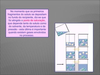 No momento que os primeiros
fragmentos do soluto se depositam
 no fundo do recipiente, diz-se que
 foi atingido o ponto de saturação,
que depende tanto do soluto como
  do solvente, da temperatura e da
 pressão - esta última é importante
 quando existem gases envolvidos
            no processo.
 