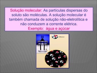 Solução molecular: As partículas dispersas do
  soluto são moléculas. A solução molecular é
também chamada de solução não-eletrolítica e
       não conduzem a corrente elétrica.
            Exemplo: água e açúcar
 