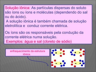 Solução iônica: As partículas dispersas do soluto
são íons ou íons e moléculas (dependendo do sal
ou do ácido).
 A solução iônica é também chamada de solução
eletrolítica e conduz corrente elétrica.
Os íons são os responsáveis pela condução da
corrente elétrica numa solução.
 Exemplos: água e sal (cloreto de sódio)

   enfraquecimento da estrutura
             iônica. 
 