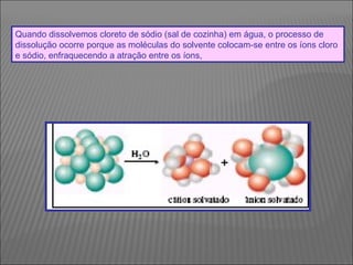 Quando dissolvemos cloreto de sódio (sal de cozinha) em água, o processo de
dissolução ocorre porque as moléculas do solvente colocam-se entre os íons cloro
e sódio, enfraquecendo a atração entre os íons,
 