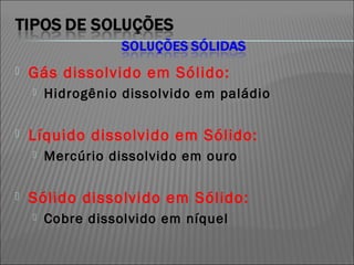    Gás dissolvido em Sólido:
       Hidrogênio dissolvido em paládio

   Líquido dissolvido em Sólido:
       Mercúrio dissolvido em ouro

   Sólido dissolvido em Sólido:
       Cobre dissolvido em níquel
 