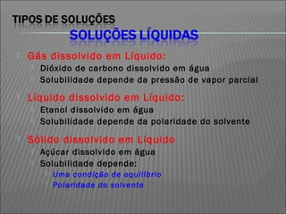    Gás dissolvido em Líquido:
       Dióxido de carbono dissolvido em água
       Solubilidade depende da pressão de vapor parcial
   Líquido dissolvido em Líquido:
       Etanol dissolvido em água
       Solubilidade depende da polaridade do solvente
   Sólido dissolvido em Líquido
       Açúcar dissolvido em água
       Solubilidade depende:
            Uma condição de equilíbrio
            Polaridade do solvente
 