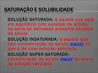    SOLUÇÃO SATURADA: é aquela que está
    em equilíbrio com excesso de soluto,
    ou seria se estivesse presente excesso
    de soluto
   SOLUÇÃO INSATURADA: é aquela que
    tem concentração de soluto menor do
    que a de uma solução saturada
   SOLUÇÃO SUPER-SATURADA:
    concentração do soluto maior do que a
    da solução saturada
 