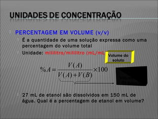    PERCENTAGEM EM VOLUME (v/v)
       É a quantidade de uma solução expressa como uma
        percentagem do volume total
       Unidade: mililitro/mililitro (mL/mL)
                                           Volume do
                                             soluto
                       V ( A)
              %A =                  ×100
                   V ( A) + V ( B )             Volume Total
                                                 da solução

       27 mL de etanol são dissolvidos em 150 mL de
        água. Qual é a percentagem de etanol em volume?
 