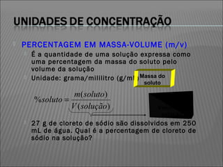    PERCENTAGEM EM MASSA-VOLUME (m/v)
       É a quantidade de uma solução expressa como
        uma percentagem da massa do soluto pelo
        volume da solução
       Unidade: grama/mililitro (g/mL) Massa do
                                        soluto

                    m( soluto)
        % soluto =
                   V ( solução)             Volume da
                                             solução
       27 g de cloreto de sódio são dissolvidos em 250
        mL de água. Qual é a percentagem de cloreto de
        sódio na solução?
 