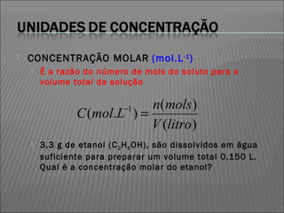    CONCENTRAÇÃO MOLAR (mol.L -1 )
       É a razão do número de mols do soluto para o
        volume total da solução

                             n(mols )
                            −1
                C (mol.L ) =
                             V (litro)
       3,3 g de etanol (C 2 H 5 OH), são dissolvidos em água
        suficiente para preparar um volume total 0,150 L.
        Qual é a concentração molar do etanol?
 