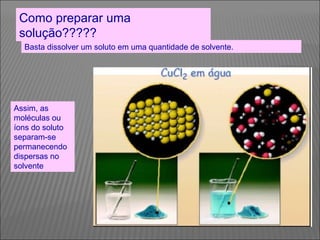 Como preparar uma
 solução?????
  Basta dissolver um soluto em uma quantidade de solvente.




Assim, as
moléculas ou
íons do soluto
separam-se
permanecendo
dispersas no
solvente
 
