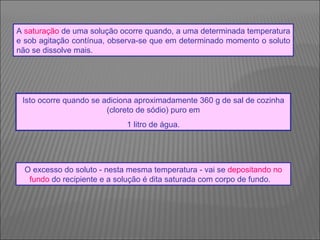 O excesso do soluto - nesta mesma temperatura - vai se  depositando no fundo  do recipiente e a solução é dita saturada com corpo de fundo.     A  saturação  de uma solução ocorre quando, a uma determinada temperatura e sob agitação contínua, observa-se que em determinado momento o soluto não se dissolve mais.  Isto ocorre quando se adiciona aproximadamente 360 g de sal de cozinha (cloreto de sódio) puro em 1 litro de água.  