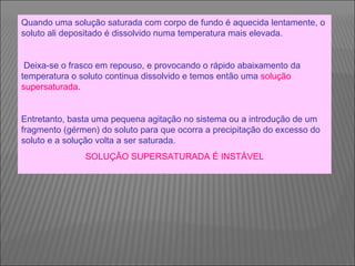 Quando uma solução saturada com corpo de fundo é aquecida lentamente, o soluto ali depositado é dissolvido numa temperatura mais elevada. Deixa-se o frasco em repouso, e provocando o rápido abaixamento da temperatura o soluto continua dissolvido e temos então uma  solução supersaturada . Entretanto, basta uma pequena agitação no sistema ou a introdução de um fragmento (gérmen) do soluto para que ocorra a precipitação do excesso do soluto e a solução volta a ser saturada.   SOLUÇÃO SUPERSATURADA É INSTÁVEL 