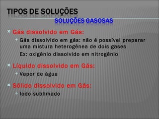 Gás dissolvido em Gás: Gás dissolvido em gás: não é possível preparar uma mistura heterogênea de dois gases Ex: oxigênio dissolvido em nitrogênio  Líquido dissolvido em Gás: Vapor de água Sólido dissolvido em Gás: Iodo sublimado 