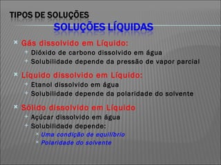 Gás dissolvido em Líquido: Dióxido de carbono dissolvido em água Solubilidade depende da pressão de vapor parcial Líquido dissolvido em Líquido: Etanol dissolvido em água Solubilidade depende da polaridade do solvente Sólido dissolvido em Líquido Açúcar dissolvido em água Solubilidade depende: Uma condição de equilíbrio Polaridade do solvente 