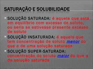 SOLUÇÃO SATURADA:  é aquela que está em equilíbrio com excesso de soluto, ou seria se estivesse presente excesso de soluto SOLUÇÃO INSATURADA:  é aquela que tem concentração de soluto  menor  do que a de uma solução saturada SOLUÇÃO SUPER-SATURADA:  concentração do soluto  maior  do que a da solução saturada 