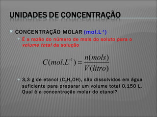 CONCENTRAÇÃO MOLAR   (mol.L -1 )‏ É a razão do número de mols do soluto para o  volume total  da solução 3,3 g de etanol (C 2 H 5 OH), são dissolvidos em água suficiente para preparar um volume total 0,150 L. Qual é a concentração molar do etanol? 