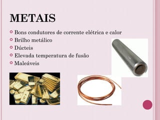 METAIS
 Bons condutores de corrente elétrica e calor
 Brilho metálico
 Dúcteis
 Elevada temperatura de fusão
 Maleáveis
 