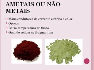 AMETAIS OU NÃO-
METAIS
 Maus condutores de corrente elétrica e calor
 Opacos
 Baixa temperatura de fusão
 Quando sólidos se fragmentam
 