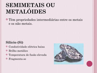 SEMIMETAIS OU
METALÓIDES
 Têm propriedades intermediárias entre os metais
e os não metais.
Silício (Si)
 Condutividade elétrica baixa
 Brilho metálico
 Temperatura de fusão elevada
 Fragmenta-se
 