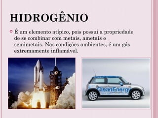 HIDROGÊNIO
 É um elemento atípico, pois possui a propriedade
de se combinar com metais, ametais e
semimetais. Nas condições ambientes, é um gás
extremamente inflamável.
 