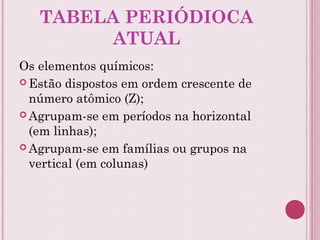 TABELA PERIÓDIOCA
ATUAL
Os elementos químicos:
 Estão dispostos em ordem crescente de
número atômico (Z);
 Agrupam-se em períodos na horizontal
(em linhas);
 Agrupam-se em famílias ou grupos na
vertical (em colunas)
 