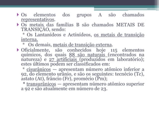  Os elementos dos grupos A são chamados
representativos.
 Os metais das famílias B são chamados METAIS DE
TRANSIÇÃO, sendo:
* Os Lantanídeos e Actinídeos, os metais de transição
interna.
* Os demais, metais de transição externa.
 Oficialmente, são conhecidos hoje 115 elementos
químicos, dos quais 88 são naturais (encontrados na
natureza) e 27 artificiais (produzidos em laboratório);
estes últimos podem ser classificados em:
* cisurânicos — apresentam número atômico inferior a
92, do elemento urânio, e são os seguintes: tecnécio (Tc),
astato (At), frâncio (Fr), promécio (Pm);
* transurânicos — apresentam número atômico superior
a 92 e são atualmente em número de 23.
 