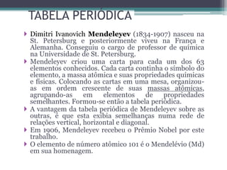 TABELA PERIÓDICA
 Dimitri Ivanovich Mendeleyev (1834-1907) nasceu na
St. Petersburg e posteriormente viveu na França e
Alemanha. Conseguiu o cargo de professor de química
na Universidade de St. Petersburg.
 Mendeleyev criou uma carta para cada um dos 63
elementos conhecidos. Cada carta continha o símbolo do
elemento, a massa atômica e suas propriedades químicas
e físicas. Colocando as cartas em uma mesa, organizou-
as em ordem crescente de suas massas atômicas,
agrupando-as em elementos de propriedades
semelhantes. Formou-se então a tabela periódica.
 A vantagem da tabela periódica de Mendeleyev sobre as
outras, é que esta exibia semelhanças numa rede de
relações vertical, horizontal e diagonal.
 Em 1906, Mendeleyev recebeu o Prêmio Nobel por este
trabalho.
 O elemento de número atômico 101 é o Mendelévio (Md)
em sua homenagem.
 