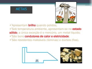 Apresentam brilho quando polidos;
Sob temperatura ambiente, apresentam-se no estado
sólido, a única exceção é o mercúrio, um metal líquido;
São bons condutores de calor e eletricidade;
São resistentes maleáveis (lâminas) e dúcteis (fios).
METAIS
 