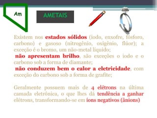 Existem nos estados sólidos (iodo, enxofre, fósforo,
carbono) e gasoso (nitrogênio, oxigênio, flúor); a
exceção é o bromo, um não-metal líquido;
não apresentam brilho, são exceções o iodo e o
carbono sob a forma de diamante;
não conduzem bem o calor a eletricidade, com
exceção do carbono sob a forma de grafite;
Geralmente possuem mais de 4 elétrons na última
camada eletrônica, o que lhes dá tendência a ganhar
elétrons, transformando-se em íons negativos (ânions)
AMETAIS
 