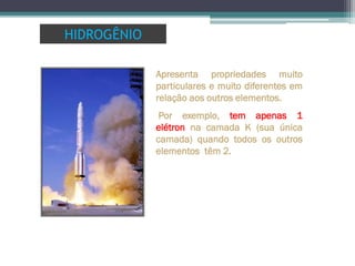 Apresenta propriedades muito
particulares e muito diferentes em
relação aos outros elementos.
Por exemplo, tem apenas 1
elétron na camada K (sua única
camada) quando todos os outros
elementos têm 2.
HIDROGÊNIO
 